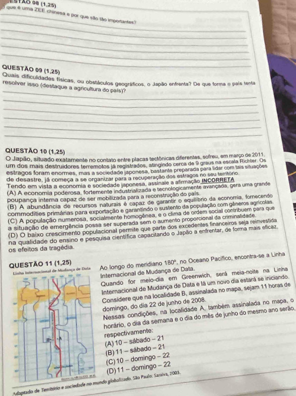 ESTãO 08 (1,25)
_
_  que é uma ZEE chinesa e por que são tão importantes?
_
_
_
_
QUESTÃo 09 (1,25)
Quais dificuldades físicas, ou obstáculos geográficos, o Japão enfrenta? De que forma o país tenta
_
resolver isso (destaque a agricultura do país)?
_
_
_
_
_
QUESTÃO 10 (1,25)
O Japão, situado exatamente no contato entre placas tectônicas diferentes, sofreu, em março de 2011
um dos mais destruidores terremotos já registrados, atingindo cerca de 9 graus na escala Richter. Os
estragos foram enormes, mas a sociedade japonesa, bastante preparada para lidar com tais situações
de desastre, já começa a se organizar para a recuperação dos estragos no seu território
Tendo em vista a economia e sociedade japonesa, assinale a afirmação INCORRETA
(A) A economia poderosa, fortemente industrializada e tecnologicamente avançada, gera uma grande
poupança interna capaz de ser mobilizada para a reconstrução do país
(B) A abundância de recursos naturais é capaz de garantir o equilíbrio da economia, fornecendo
commodities primárias para exportação e garantindo o sustento da população com gêneros agrícolas
(C) A população numerosa, socialmente homogênea, e o clima de ordem social contribuem para que
a situação de emergência possa ser superada sem o aumento proporcional da criminalidade.
(D) O baixo crescimento populacional permite que parte dos excedentes financeiros seja reinvestida
na qualidade do ensino e pesquisa científica capacitando o Japão a enfrentar, de forma mais eficaz,
os efeitos da tragédia.
QUESTÃO 11(1,25) Ao longo do meridiano 180° , no Oceano Pacífico, encontra-se a Linha
ça de Dala
Internacional de Mudança de Data.
Quando for meio-dia em Greenwich, será meia-noite na Linha
Internacional de Mudança de Data e lá um novo dia estará se iniciando.
Consídere que na localidade B, assinalada no mapa, sejam 11 horas de
domingo, do dia 22 de junho de 2008.
Nessas condições, na localidade A, também assinalada no mapa, o
horário, o dia da semana e o dia do mês de junho do mesmo ano serão,
respectivamente:
(A) 10 - sábado - 21
(B) 11 - sábado - 21
(C) 10 - domingo - 22
(D) 11 - domingo - 22
Adaptado de Território e sociedando globalizado. São Paulo: Saraiva, 2003.