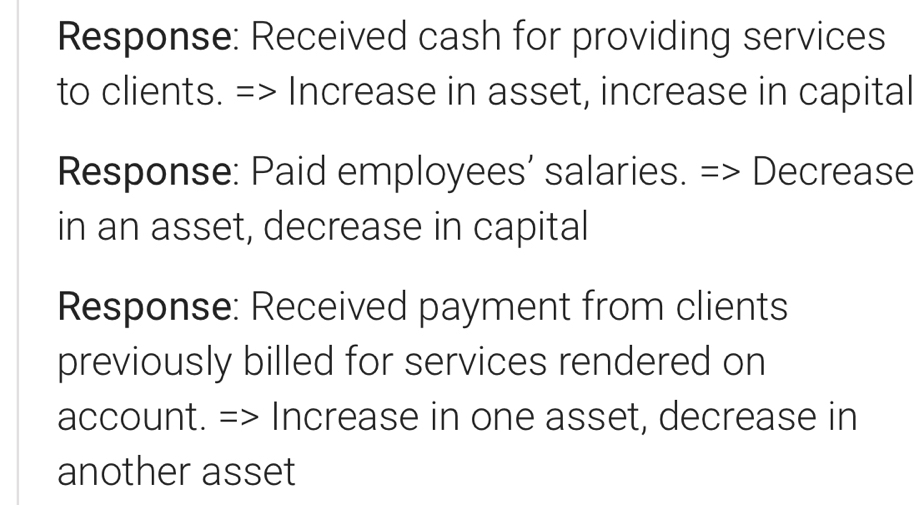 Response: Received cash for providing services 
to clients. => Increase in asset, increase in capital 
Response: Paid employees’ salaries. => Decrease 
in an asset, decrease in capital 
Response: Received payment from clients 
previously billed for services rendered on 
account. => Increase in one asset, decrease in 
another asset