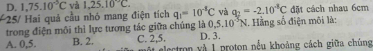 D. 1,75.10^(-5)C và 1,25.10°C. 
25/ Hai quả cầu nhỏ mang điện tích q_1=10^(-8)C và q_2=-2.10^(-8)C đặt cách nhau 6cm
trong điện môi thì lực tương tác giữa chúng là 0,5.10^(-5)N. Hằng số điện môi là:
A. 0,5. B. 2. C. 2,5. D. 3.
ột electron và 1 proton nếu khoảng cách giữa chúng