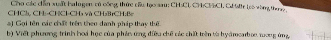 Cho các dẫn xuất halogen có công thức cấu tạo sau: CH₃Cl, CH₃CH₂Cl, C₆H₅Br (có vòng thơm),
CHCl₃, CH₃ -CHCl- CH₃ và CH₂BrCH₂Br
a) Gọi tên các chất trên theo danh pháp thay thế. 
b) Viết phương trình hoá học của phản ứng điều chế các chất trên từ hydrocarbon tương ứng.