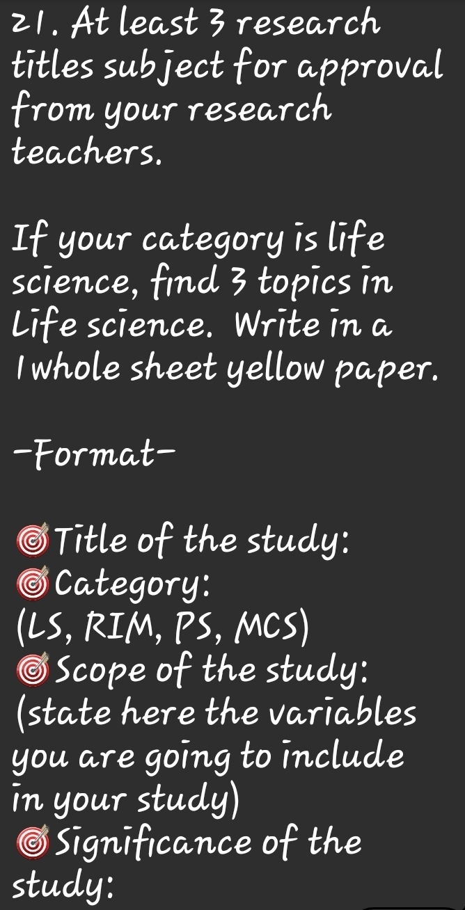 At least 3 research 
titles subject for approval 
from your research 
teachers. 
If your category is life 
science, find 3 topics in 
Life science. Write in a 
I whole sheet yellow paper. 
- Format- 
③Title of the study: 
⑤Category: 
(LS, RIM, PS, MCS) 
⑤Scope of the study: 
(state here the variables 
you are going to include 
in your study) 
⑤Significance of the 
study: