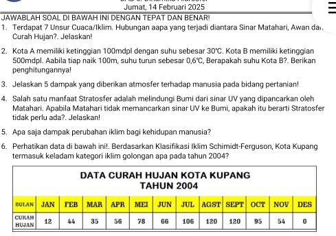 Jumat, 14 Februari 2025 
JAWABLAH SOAL DI BAWAH INI DENGAN TEPAT DAN BENAR! 
1. Terdapat 7 Unsur Cuaca/Iklim. Hubungan aapa yang terjadi diantara Sinar Matahari, Awan dar. 
Curah Hujan?. Jelaskan! 
2. Kota A memiliki ketinggian 100mdpl dengan suhu sebesar 30°C , Kota B memiliki ketinggian
500mdpl. Aabila tiap naik 100m, suhu turun sebesar 0.6°C , Berapakah suhu Kota B?. Berikan 
penghitungannya! 
3. Jelaskan 5 dampak yang diberikan atmosfer terhadap manusia pada bidang pertanian! 
4. Salah satu manfaat Stratosfer adalah melindungi Bumi dari sinar UV yang dipancarkan oleh 
Matahari. Apabila Matahari tidak memancarkan sinar UV ke Bumi, apakah itu berarti Stratosfer 
tidak perlu ada?. Jelaskan! 
5. Apa saja dampak perubahan iklim bagi kehidupan manusia? 
6. Perhatikan data di bawah ini!. Berdasarkan Klasifikasi Iklim Schimidt-Ferguson, Kota Kupang 
termasuk keladam kategori iklim golongan apa pada tahun 2004?