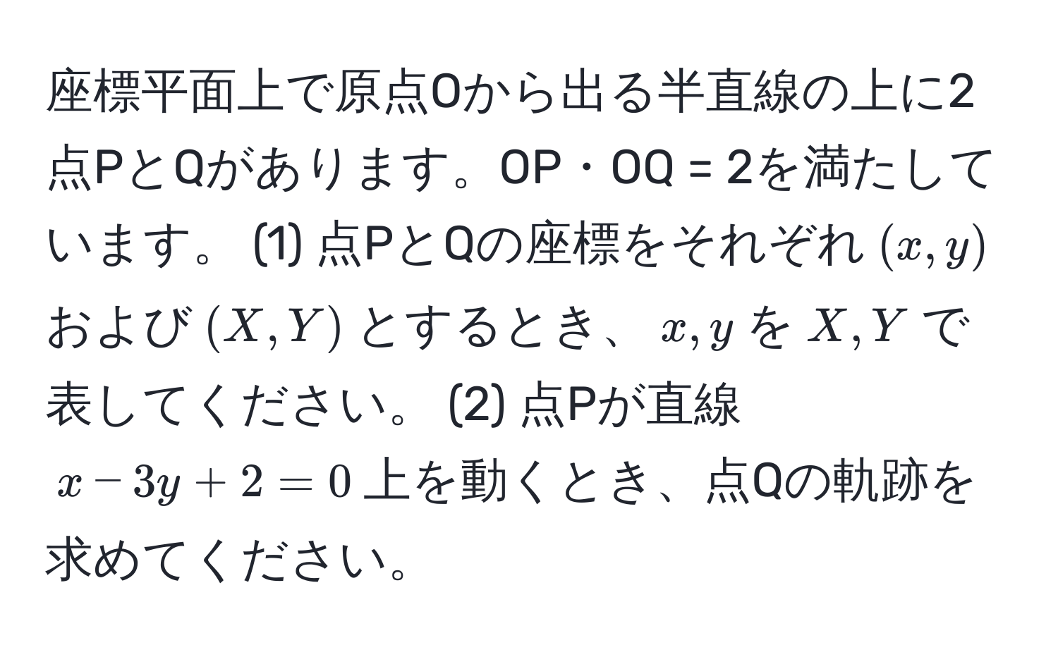 座標平面上で原点Oから出る半直線の上に2点PとQがあります。OP・OQ = 2を満たしています。 (1) 点PとQの座標をそれぞれ$(x,y)$および$(X,Y)$とするとき、$x,y$を$X,Y$で表してください。 (2) 点Pが直線$x - 3y + 2 = 0$上を動くとき、点Qの軌跡を求めてください。