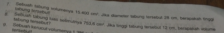 tabung tersebut! 
7. Sebuah tabung volumenya 15.400cm^3 Jika diameter tabung tersebut 28 cm, berapakah tinggi 
tabung tersebut? 
8. Sebuah tabung luas selimutnya 753,6cm^2. Jika tinggi tabung tersebut 12 cm, berapakah volume 
9. Sebuah kerucut volumenya 1 38
tersebut!