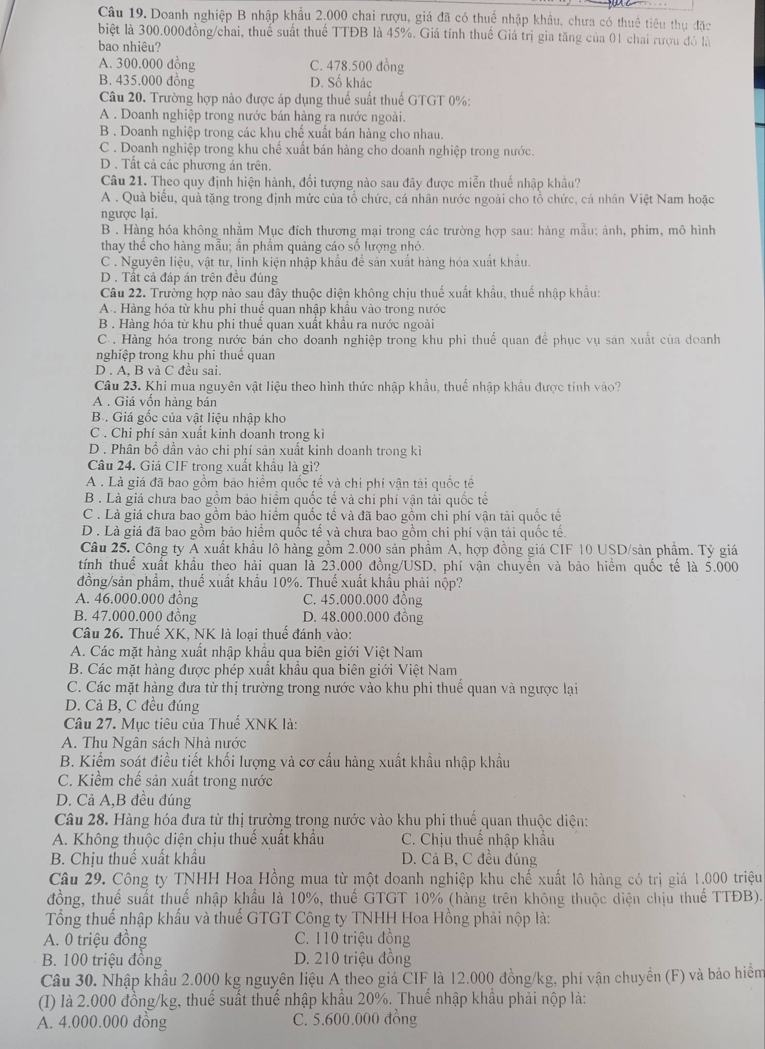 Doanh nghiệp B nhập khẩu 2,000 chai rượu, giá đã có thuế nhập khẩu, chưa có thuế tiêu thụ đặc
biệt là 300.000đồng/chai, thuế suất thuế TTĐB là 45%. Giá tính thuế Giá trị gia tăng của 01 chai rượu đó là
bao nhiêu?
A. 300.000 đồng C. 478.500 đồng
B. 435.000 đồng D. Số khác
Câu 20. Trường hợp nào được áp dụng thuế suất thuế GTGT 0%:
A . Doanh nghiệp trong nước bán hàng ra nước ngoài.
B . Doanh nghiệp trong các khu chế xuất bán hàng cho nhau.
C . Doanh nghiệp trong khu chế xuất bán hàng cho doanh nghiệp trong nước.
D . Tất cả các phương án trên.
Câu 21. Theo quy định hiện hành, đối tượng nào sau đây được miễn thuế nhập khẩu?
A . Quà biểu, quà tặng trong định mức của tổ chức, cá nhân nước ngoài cho tổ chức, cá nhân Việt Nam hoặc
ngược lại.
B . Hàng hóa không nhằm Mục đích thương mại trong các trường hợp sau: hàng mẫu; ảnh, phim, mô hình
thay thể cho hàng mẫu; ấn phẩm quảng cáo số lượng nhỏ.
C . Nguyên liệu, vật tư, linh kiện nhập khẩu để sản xuất hàng hóa xuất khẩu.
D . Tất cả đáp án trên đều đúng
Câu 22. Trường hợp nào sau đây thuộc diện không chịu thuế xuất khẩu, thuế nhập khẩu:
A . Hàng hóa từ khu phi thuể quan nhập khẩu vào trong nước
B . Hàng hóa từ khu phi thuể quan xuất khẩu ra nước ngoài
C. . Hàng hóa trong nước bán cho doanh nghiệp trong khu phi thuế quan để phục vụ sản xuất của doanh
nghiệp trong khu phi thuế quan
D . A, B và C đều sai.
Câu 23. Khi mua nguyên vật liệu theo hình thức nhập khẩu, thuế nhập khẩu được tính vào?
A . Giá vốn hàng bán
B . Giá gốc của vật liệu nhập kho
C . Chi phí sản xuất kinh doanh trong kì
D . Phân bổ dần vào chi phí sản xuất kinh doanh trong kì
Câu 24. Giá CIF trong xuất khâu là gì?
A . Là giá đã bao gồm bảo hiểm quốc tế và chi phí vận tải quốc tế
B . Là giá chưa bao gồm bảo hiểm quốc tế và chi phí vận tải quốc tế
C . Là giá chưa bao gồm bảo hiểm quốc tế và đã bao gồm chi phí vận tải quốc tế
D . Là giá đã bao gồm bảo hiểm quốc tế và chưa bao gồm chi phí vận tải quốc tế.
Câu 25. Công ty A xuất khẩu lô hàng gồm 2.000 sản phầm A, hợp đồng giá CIF 10 USD/sản phẩm. Tỷ giá
tính thuể xuất khẩu theo hải quan là 23.000 đồng/USD, phí vận chuyền và bảo hiểm quốc tế là 5.000
đồng/sản phẩm, thuế xuất khẩu 10%. Thuế xuất khẩu phải nộp?
A. 46.000.000 đồng C. 45.000.000 đồng
B. 47.000.000 đồng D. 48.000.000 đồng
Câu 26. Thuế XK, NK là loại thuế đánh vào:
A. Các mặt hàng xuất nhập khẩu qua biên giới Việt Nam
B. Các mặt hàng được phép xuất khẩu qua biên giới Việt Nam
C. Các mặt hàng đưa từ thị trường trong nước vào khu phi thuế quan và ngược lại
D. Cả B, C đều đúng
Câu 27. Mục tiêu của Thuề XNK là:
A. Thu Ngân sách Nhà nước
B. Kiểm soát điều tiết khối lượng và cơ cầu hàng xuất khẩu nhập khẩu
C. Kiểm chế sản xuất trong nước
D. Cả A,B đều đúng
Câu 28. Hàng hóa đưa từ thị trường trong nước vào khu phi thuế quan thuộc diện:
A. Không thuộc diện chịu thuế xuất khẩu C. Chịu thuế nhập khẩu
B. Chịu thuế xuất khẩu D. Cả B, C đều đúng
Câu 29. Công ty TNHH Hoa Hồng mua từ một doanh nghiệp khu chế xuất lô hàng có trị giá 1.000 triệu
đồng, thuế suất thuế nhập khẩu là 10%, thuế GTGT 10% (hàng trên không thuộc diện chịu thuế TTĐB).
Tổng thuế nhập khẩu và thuế GTGT Công ty TNHH Hoa Hồng phải nộp là:
A. 0 triệu đồng C. 110 triệu đồng
B. 100 triệu đồng D. 210 triệu đồng
Câu 30. Nhập khẩu 2.000 kg nguyên liệu A theo giá CIF là 12.000 đồng/kg, phí vận chuyển (F) và bảo hiểm
(() là 2.000 đồng/kg, thuế suất thuế nhập khẩu 20%. Thuế nhập khẩu phải nộp là:
A. 4.000.000 đồng C. 5.600.000 đồng