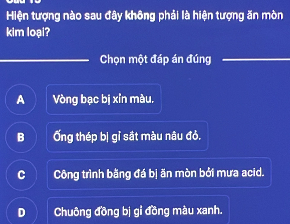 Hiện tượng nào sau đây không phải là hiện tượng ăn mòn
kim loại?
Chọn một đáp án đúng
A Vòng bạc bị xỉn màu.
B Ống thép bị gỉ sắt màu nâu đỏ.
C Công trình bằng đá bị ăn mòn bởi mưa acid.
D Chuông đồng bị gỉ đồng màu xanh.