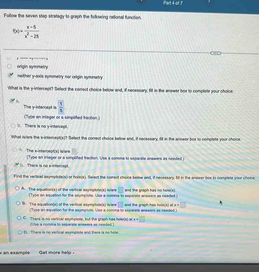 Follow the seven step strategy to graph the following rational function.
f(x)= (x-5)/x^2-25 
, “ “,…““
origin symmetry
neither y-axis symmetry nor origin symmetry
What is the y-intercept? Select the correct choice below and, if necessary, fill in the answer box to complete your choice.
A.
The y-intercept is  1/5 . 
(Type an integer or a simplified fraction.)
B. There is no y-intercept.
What is/are the x-intercept(s)? Select the correct choice below and, if necessary, fill in the answer box to complete your choice.
The x-intercept(s) is/are
(Type an integer or a simplified fraction. Use a comma to separate answers as needed.)
B There is no x-intercept.
Find the vertical asymptote(s) or hole(s). Select the correct choice below and, if necessary, fill in the answer box to complete your choice.
A. The equation(s) of the vertical asymptote(s) is/are □ and the graph has no hole(s).
(Type an equation for the asymptote. Use a comma to separate answers as needed.)
B. The equation(s) of the vertical asymptote(s) is/are □ and the graph has hole(s) at x=□. 
(Type an equation for the asymptote. Use a comma to separate answers as needed.)
C. There is no vertical asymptote, but the graph has hole(s) at x=□. 
(Use a comma to separate answers as needed.)
D. There is no vertical asymptote and there is no hole.
an example Get more help -