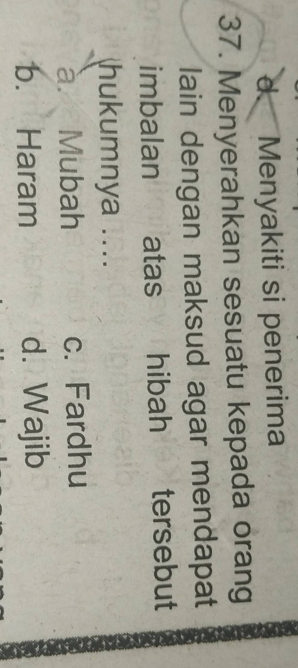 d. Menyakiti si penerima
37. Menyerahkan sesuatu kepada orang
lain dengan maksud agar mendapat
imbalan atas hibah tersebut
hukumnya ....
à. Mubah c. Fardhu
b. Haram d. Wajib