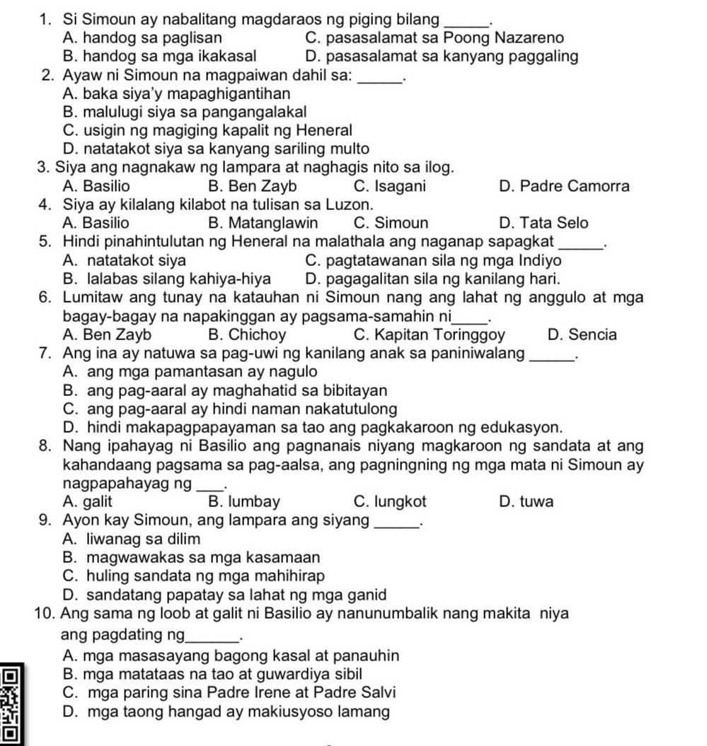 Si Simoun ay nabalitang magdaraos ng piging bilang _.
A. handog sa paglisan C. pasasalamat sa Poong Nazareno
B. handog sa mga ikakasal D. pasasalamat sa kanyang paggaling
2. Ayaw ni Simoun na magpaiwan dahil sa: __.
A. baka siya'y mapaghigantihan
B. malulugi siya sa pangangalakal
C. usigin ng magiging kapalit ng Heneral
D. natatakot siya sa kanyang sariling multo
3. Siya ang nagnakaw ng lampara at naghagis nito sa ilog.
A. Basilio B. Ben Zayb C. Isagani D. Padre Camorra
4. Siya ay kilalang kilabot na tulisan sa Luzon.
A. Basilio B. Matanglawin C. Simoun D. Tata Selo
5. Hindi pinahintulutan ng Heneral na malathala ang naganap sapagkat_ .
A. natatakot siya C. pagtatawanan sila ng mga Indiyo
B. lalabas silang kahiya-hiya D. pagagalitan sila ng kanilang hari.
6. Lumitaw ang tunay na katauhan ni Simoun nang ang lahat ng anggulo at mga
bagay-bagay na napakinggan ay pagsama-samahin ni_ .
A. Ben Zayb B. Chichoy C. Kapitan Toringgoy D. Sencia
7. Ang ina ay natuwa sa pag-uwi ng kanilang anak sa paniniwalang _、.
A. ang mga pamantasan ay nagulo
B. ang pag-aaral ay maghahatid sa bibitayan
C. ang pag-aaral ay hindi naman nakatutulong
D. hindi makapagpapayaman sa tao ang pagkakaroon ng edukasyon.
8. Nang ipahayag ni Basilio ang pagnanais niyang magkaroon ng sandata at ang
kahandaang pagsama sa pag-aalsa, ang pagningning ng mga mata ni Simoun ay
nagpapahayag ng _.
A. galit B. lumbay C. lungkot D. tuwa
9. Ayon kay Simoun, ang lampara ang siyang_
A. liwanag sa dilim
B. magwawakas sa mga kasamaan
C. huling sandata ng mga mahihirap
D. sandatang papatay sa lahat ng mga ganid
10. Ang sama ng loob at galit ni Basilio ay nanunumbalik nang makita niya
ang pagdating ng_ .
A. mga masasayang bagong kasal at panauhin
B. mga matataas na tao at guwardiya sibil
C. mga paring sina Padre Irene at Padre Salvi
D. mga taong hangad ay makiusyoso lamang