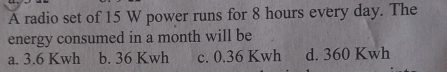 A radio set of 15 W power runs for 8 hours every day. The
energy consumed in a month will be
a. 3.6 Kwh b. 36 Kwh c. 0.36 Kwh d. 360 Kwh