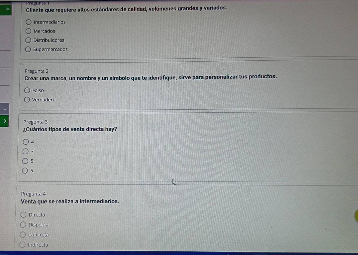 Pregunta 1
^ Cliente que requiere altos estándares de calidad, volúmenes grandes y variados.
Intermediarios
Mercados
Distribuidores
Supermercados
Pregunta 2
Crear una marca, un nombre y un símbolo que te identifique, sirve para personalizar tus productos.
Falso
Verdadero
Pregunta 3
¿Cuántos tipos de venta directa hay?
4
3
5
6
Pregunta 4
Venta que se realiza a intermediarios.
Directa
Dispersa
Concreta
Indirecta