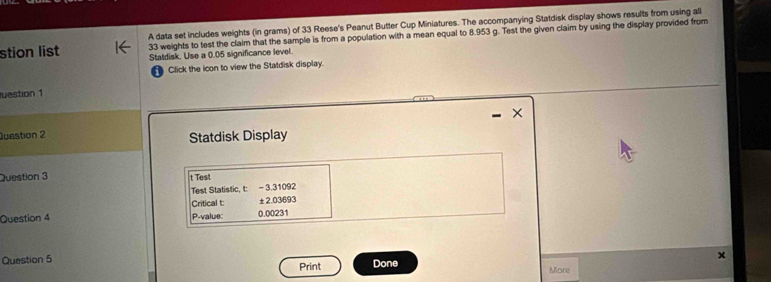 A data set includes weights (in grams) of 33 Reese's Peanut Butter Cup Miniatures. The accompanying Statdisk display shows results from using all 
stion list 33 weights to test the claim that the sample is from a population with a mean equal to 8.953 g. Test the given claim by using the display provided from 
Statdisk. Use a 0.05 significance level. 
Click the icon to view the Statdisk display. 
luestion 1 
Questian 2 
Statdisk Display 
Question 3 t Test 
Test Statistic, t: - 3.31092
Critical t: ±2.03693
Question 4 P-value: 0.00231
Question 5 
Print Done 
More