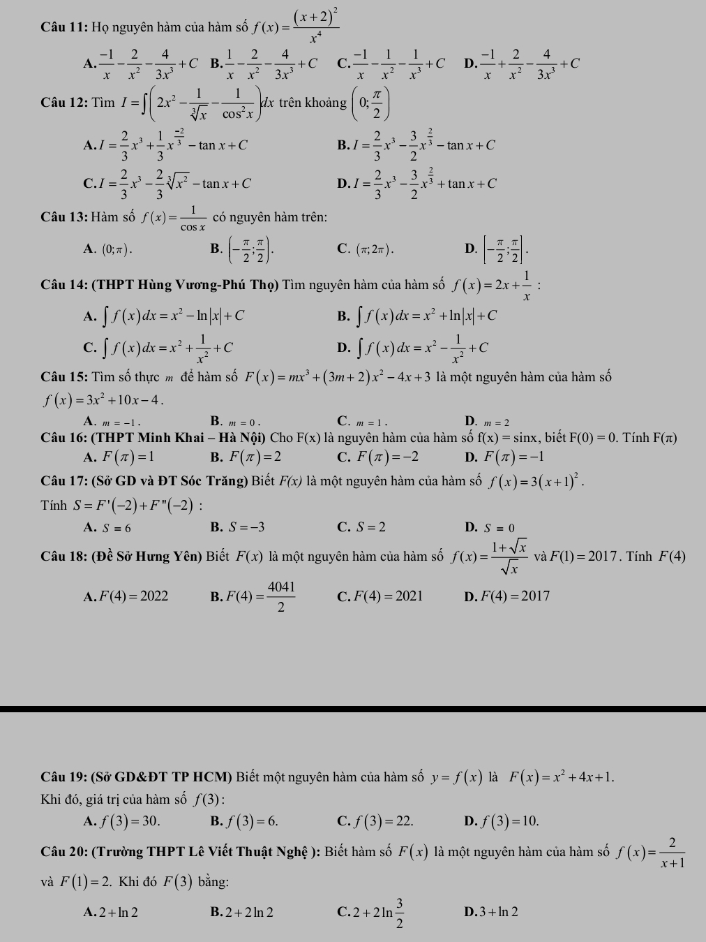 Họ nguyên hàm của hàm số f(x)=frac (x+2)^2x^4
A.  (-1)/x - 2/x^2 - 4/3x^3 +C B.  1/x - 2/x^2 - 4/3x^3 +C C.  (-1)/x - 1/x^2 - 1/x^3 +C D.  (-1)/x + 2/x^2 - 4/3x^3 +C
Câu 12: TimI=∈t (2x^2- 1/sqrt[3](x) - 1/cos^2x )dx trên khoảng (0; π /2 )
A I= 2/3 x^3+ 1/3 x^(frac -2)3-tan x+C
B. I= 2/3 x^3- 3/2 x^(frac 2)3-tan x+C
C. I= 2/3 x^3- 2/3 sqrt[3](x^2)-tan x+C I= 2/3 x^3- 3/2 x^(frac 2)3+tan x+C
D.
Câu 13: Hàm số f(x)= 1/cos x  có nguyên hàm trên:
A. (0;π ). B. (- π /2 ; π /2 ). C. (π ;2π ). D. [- π /2 ; π /2 ].
Câu 14: (THPT Hùng Vương-Phú Thọ) Tìm nguyên hàm của hàm số f(x)=2x+ 1/x :
A. ∈t f(x)dx=x^2-ln |x|+C B. ∈t f(x)dx=x^2+ln |x|+C
C. ∈t f(x)dx=x^2+ 1/x^2 +C ∈t f(x)dx=x^2- 1/x^2 +C
D.
Câu 15: Tìm số thực m để hàm số F(x)=mx^3+(3m+2)x^2-4x+3 là một nguyên hàm của hàm số
f(x)=3x^2+10x-4.
A. m=-1. B. m=0. C. m=1. D. m=2
Câu 16: (THPT Minh Khai - Hà Nội) Cho F(x) là nguyên hàm của hàm số f(x)=sin x :, biết F(0)=0. Tính F(π )
A. F(π )=1 B. F(π )=2 C. F(π )=-2 D. F(π )=-1
Câu 17: (Sở GD và ĐT Sóc Trăng) Biết F(x) là một nguyên hàm của hàm số f(x)=3(x+1)^2.
Tính S=F'(-2)+F''(-2) :
B.
A. S=6 S=-3 C. S=2 D. S=0
Câu 18: (Đề Sở Hưng Yên) Biết F(x) là một nguyên hàm của hàm số f(x)= (1+sqrt(x))/sqrt(x)  và F(1)=2017. Tính F(4)
A. F(4)=2022 B. F(4)= 4041/2  C. F(4)=2021 D. F(4)=201 7
Câu 19: (Sở GD&ĐT TP HCM) Biết một nguyên hàm của hàm số y=f(x) là F(x)=x^2+4x+1.
Khi đó, giá trị của hàm số f(3) :
A. f(3)=30. B. f(3)=6. C. f(3)=22. D. f(3)=10.
Câu 20: (Trường THPT Lê Viết Thuật 1 Nghhat e ): Biết hàm số F(x) là một nguyên hàm của hàm số f(x)= 2/x+1 
và F(1)=2 :. Khi đó F(3) bằng:
A. 2+ln 2 B. 2+2ln 2 C. 2+2ln  3/2  D. 3+ln 2