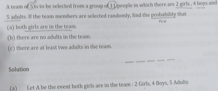 A team of 5 is to be selected from a group of 11 people in which there are 2 girls , 4 boys and
5 adults. If the team members are selected randomly, find the probability that 
rhi x
(a) both girls are in the team. 
(b) there are no adults in the team. 
(c) there are at least two adults in the team. 
__ 
_ 
Solution 
(a) Let A be the event both girls are in the team : 2 Girls, 4 Boys, 5 Adults