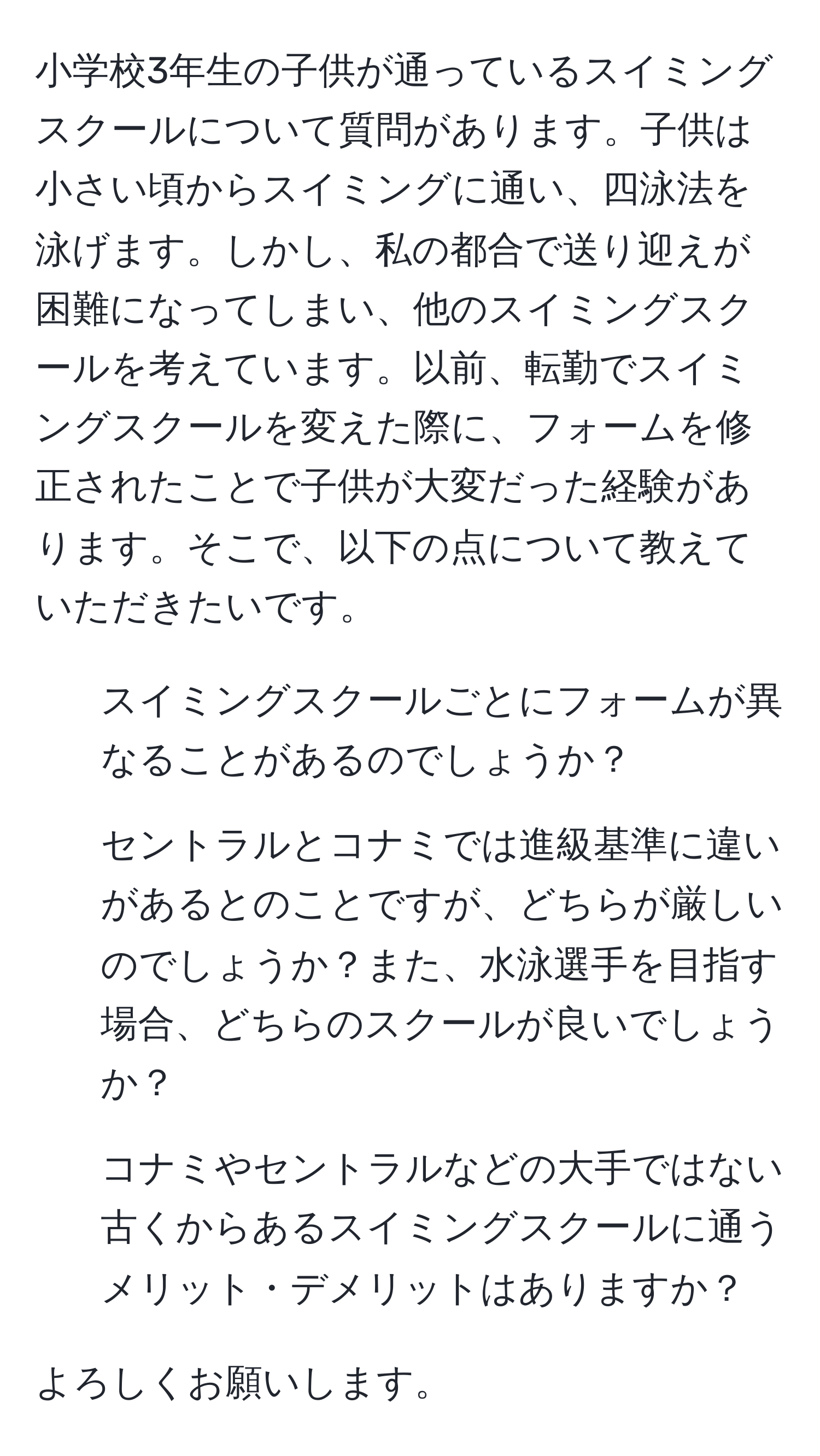 小学校3年生の子供が通っているスイミングスクールについて質問があります。子供は小さい頃からスイミングに通い、四泳法を泳げます。しかし、私の都合で送り迎えが困難になってしまい、他のスイミングスクールを考えています。以前、転勤でスイミングスクールを変えた際に、フォームを修正されたことで子供が大変だった経験があります。そこで、以下の点について教えていただきたいです。

- スイミングスクールごとにフォームが異なることがあるのでしょうか？
- セントラルとコナミでは進級基準に違いがあるとのことですが、どちらが厳しいのでしょうか？また、水泳選手を目指す場合、どちらのスクールが良いでしょうか？
- コナミやセントラルなどの大手ではない古くからあるスイミングスクールに通うメリット・デメリットはありますか？

よろしくお願いします。