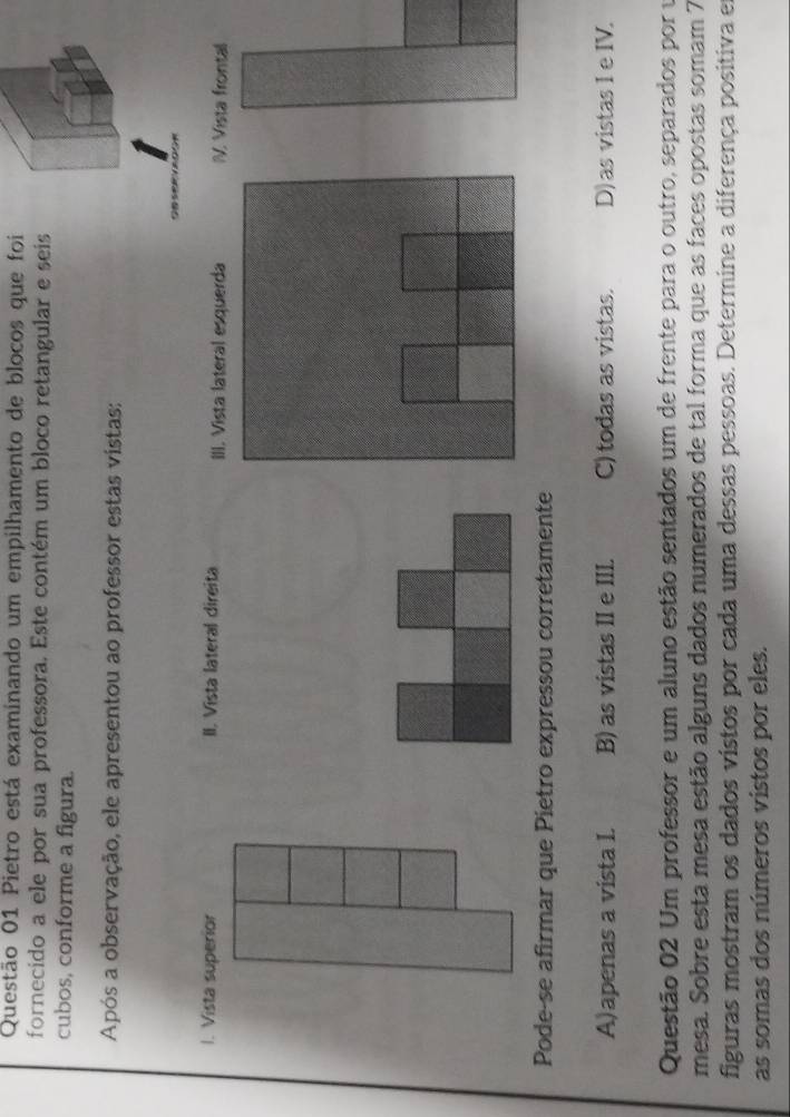 Pietro está examinando um empilhamento de blocos que foi
fornecido a ele por sua professora. Este contém um bloco retangular e seis
cubos, conforme a figura.
Após a observação, ele apresentou ao professor estas vistas:
I. Vista superior II. Vista lateral direita . Vista frontal
Pode-se afirmar que Pietro expressou corretamente
A)apenas a vista I. B) as vistas II e III. C) todas as vistas. D) as vistas I e IV.
Questão 02 Um professor e um aluno estão sentados um de frente para o outro, separados por u
mesa. Sobre esta mesa estão alguns dados numerados de tal forma que as faces opostas somam 7
figuras mostram os dados vistos por cada uma dessas pessoas. Determine a diferença positiva em
as somas dos números vistos por eles.