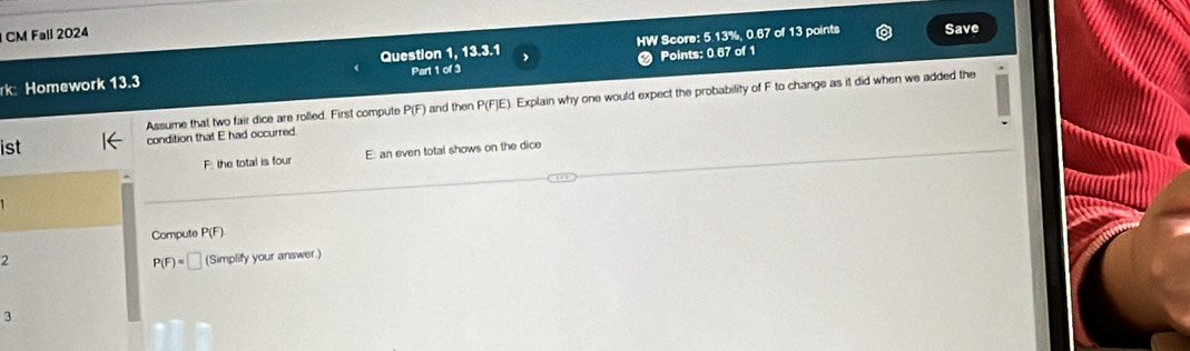 CM Fall 2024
Points: 0.67 of 1
rk: Homework 13.3 Question 1, 13.3.1 Part 1 of 3 HW Score: 5.13%, 0.67 of 13 points
Save
Assume that two fair dice are rolled. First compute P(F) and then P(F)E E). Explain why one would expect the probability of F to change as it did when we added the
ist condition that E had occurred.
F: the total is four E: an even total shows on the dice
Compute P(F)
2 (Simplify your answer.)
P(F)=□
3