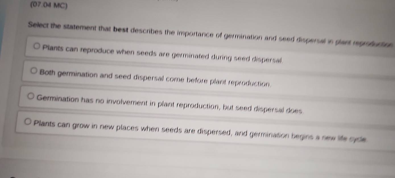 (07.04 MC)
Select the statement that best describes the importance of germination and seed dispersel in gant regroburtr
Plants can reproduce when seeds are germinated during seed dispersal
Both germination and seed dispersal come before plant reproduction.
Germination has no involvement in plant reproduction, but seed dispersal does
Plants can grow in new places when seeds are dispersed, and germination begins a new life syde