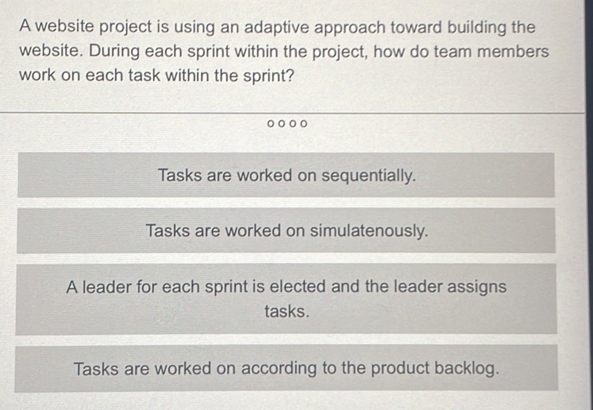 A website project is using an adaptive approach toward building the
website. During each sprint within the project, how do team members
work on each task within the sprint?
Tasks are worked on sequentially.
Tasks are worked on simulatenously.
A leader for each sprint is elected and the leader assigns
tasks.
Tasks are worked on according to the product backlog.