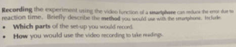 Recording the experiment using the video function of a smartphone can reduce the error due to 
reaction time. Briefly describe the method you would use with the smartphone. Inclarde 
Which parts of the set-up you would record. 
How you would use the video recording to take readings.