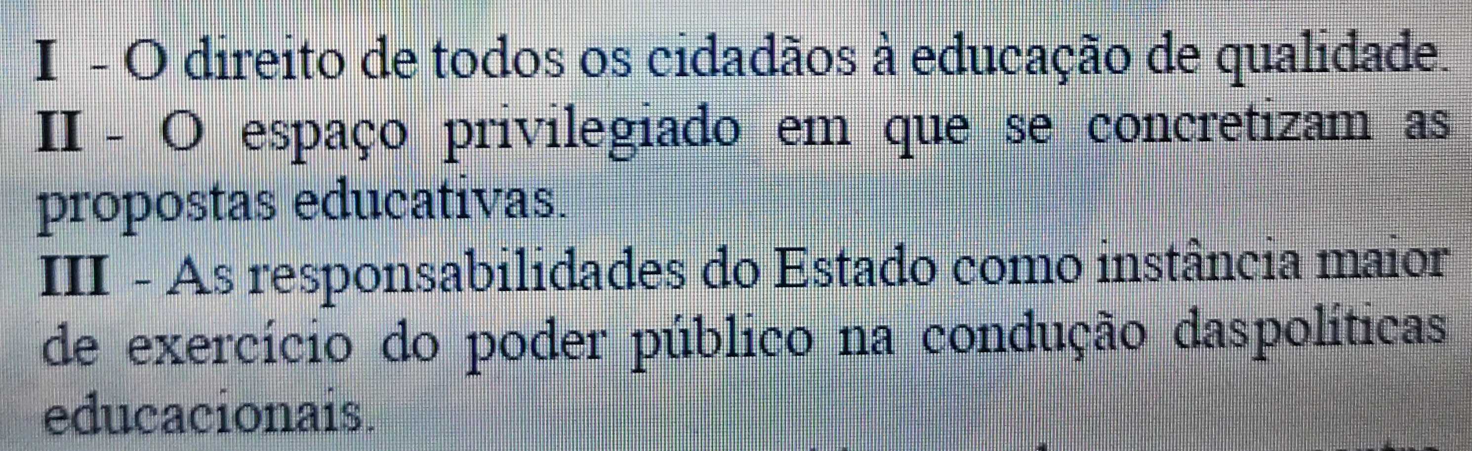 direito de todos os cidadãos à educação de qualidade. 
II - O espaço privilegiado em que se concretizam as 
propostas educativas. 
III - As responsabilidades do Estado como instância maior 
de exercício do poder público na condução daspolíticas 
educacionais.