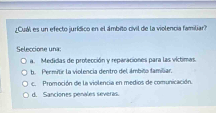 ¿Cuál es un efecto jurídico en el ámbito civil de la violencia familiar?
Seleccione una:
a. Medidas de protección y reparaciones para las víctimas.
b. Permitir la violencia dentro del ámbito familiar.
c. Promoción de la violencia en medios de comunicación.
d. Sanciones penales severas.