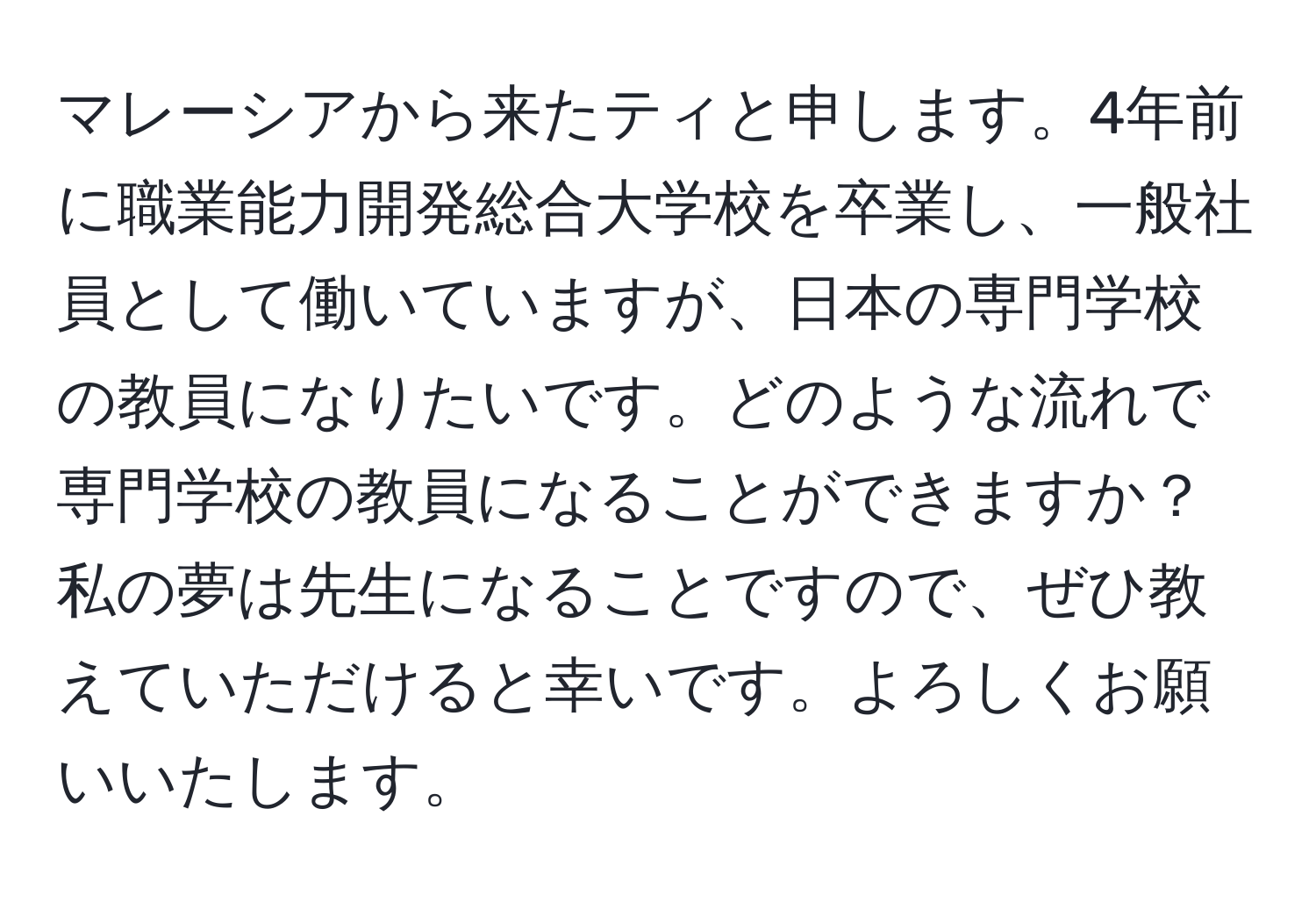 マレーシアから来たティと申します。4年前に職業能力開発総合大学校を卒業し、一般社員として働いていますが、日本の専門学校の教員になりたいです。どのような流れで専門学校の教員になることができますか？私の夢は先生になることですので、ぜひ教えていただけると幸いです。よろしくお願いいたします。
