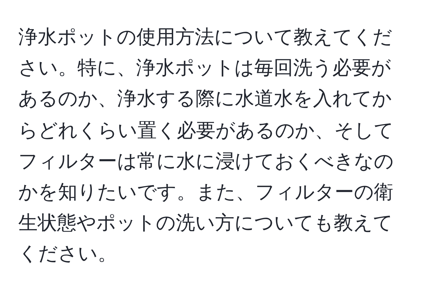 浄水ポットの使用方法について教えてください。特に、浄水ポットは毎回洗う必要があるのか、浄水する際に水道水を入れてからどれくらい置く必要があるのか、そしてフィルターは常に水に浸けておくべきなのかを知りたいです。また、フィルターの衛生状態やポットの洗い方についても教えてください。