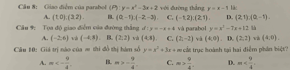 Giao điểm của parabol (P):y=x^2-3x+2 với đường thẳng y=x-1 là:
A. (1;0);(3;2). B. (0;-1);(-2;-3). C. (-1;2);(2;1). D. (2;1); (0;-1). 
Câu 9: Tọa độ giao điểm của đường thẳng d:y=-x+4 và parabol y=x^2-7x+12 là
A. (-2;6) và (-4;8). B. (2;2) và (4;8). C. (2;-2) và (4;0) 。 D. (2;2) và (4;0). 
Câu 10: Giá trị nào của m thì đồ thị hàm số y=x^2+3x+m cắt trục hoành tại hai điểm phân biệt?
A. m<- 9/4 . B. m>- 9/4 . C. m> 9/4 . D. m .