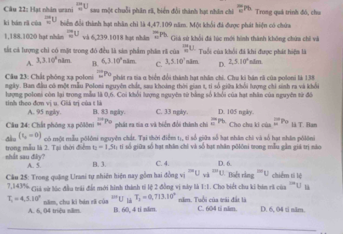 Hạt nhân urani _(92)^(238)U sau một chuỗi phân rã, biến đổi thành hạt nhân chì _(82)^(206)Pb. Trong quả trình đó, chu
kì bán rã của _(90)^(238)U biển đổi thành hạt nhân chì là 4,47.109 năm. Một khối đá được phát hiện có chứa
1,188.1020 hạt nhân _(92)^(238)U và 6,239.1018 hạt nhân _(82)^(206)Pb. Giả sử khổi đá lúc mới hình thành không chứa chỉ và
tất cả lượng chì có mặt trong đó đều là sản phẩm phân rã của _(92)^(238)U. Tuổi của khối đá khi được phát hiện là
A. 3,3.10^8nam. B. 6,3.10^9nam. C. 3,5.10^7 năm. D. 2,5.10^6nam.
Câu 23: Chất phóng xạ poloni _(84)^(210)Po phát ra tia α biến đổi thành hạt nhân chi. Chu kì bán rã của poloni là 138
ngày. Ban đầu có một mẫu Poloni nguyên chất, sau khoảng thời gian t, tỉ số giữa khối lượng chì sinh ra và khối
lượng poloni còn lại trong mẫu là 0,6. Coi khối lượng nguyên tử bằng số khối của hạt nhân của nguyên tử đó
tính theo đơn vị u. Giá trị của t là
A. 95 ngày. B. 83 ngày. C. 33 ngày. D. 105 ngày.
Câu 24: Chất phóng xạ pôlôni _(14)^(110)P_0 phát ra tia α và biển đổi thành chì _(82)^(206)Pb. Cho chu kì của _(84)^(230)Po là T. Ban
đầu (t_0=0) có một mẫu pôlôni nguyên chất. Tại thời điểm t₁, tỉ số giữa số hạt nhân chì và số hạt nhân pôlôni
trong mẫu là 2. Tại thời điểm t_2=1,5t_1 tỉ số giữa số hạt nhân chì và số hạt nhân pôlôni trong mẫu gần giá trị nào
nhất sau đây? D. 6.
A. 5. B. 3. C. 4.
Câu 25: Trong quặng Urani tự nhiên hiện nay gồm hai đồng vị ^238Uva^(235)U Biết rằng^(235)U chiếm tỉ lệ
7,143% Giả sử lúc đầu trái đất mới hình thành ti lệ 2 đồng vị này là 1:1. Cho biết chu kỉ bán rã của^(238)U là
T_1=4,5.10^9 năm, chu kì bán rã của^(235)U là T_2=0,713.10^9 năm. Tuổi của trái đất là
A. 6, 04 triệu năm. B. 60, 4 tỉ năm. C. 604 ti năm. D. 6, 04 ti năm.