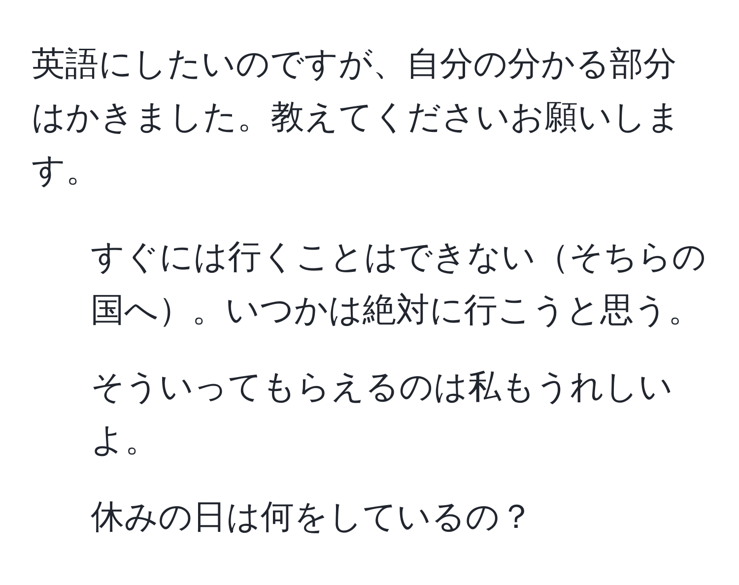 英語にしたいのですが、自分の分かる部分はかきました。教えてくださいお願いします。

1. すぐには行くことはできないそちらの国へ。いつかは絶対に行こうと思う。
2. そういってもらえるのは私もうれしいよ。
3. 休みの日は何をしているの？