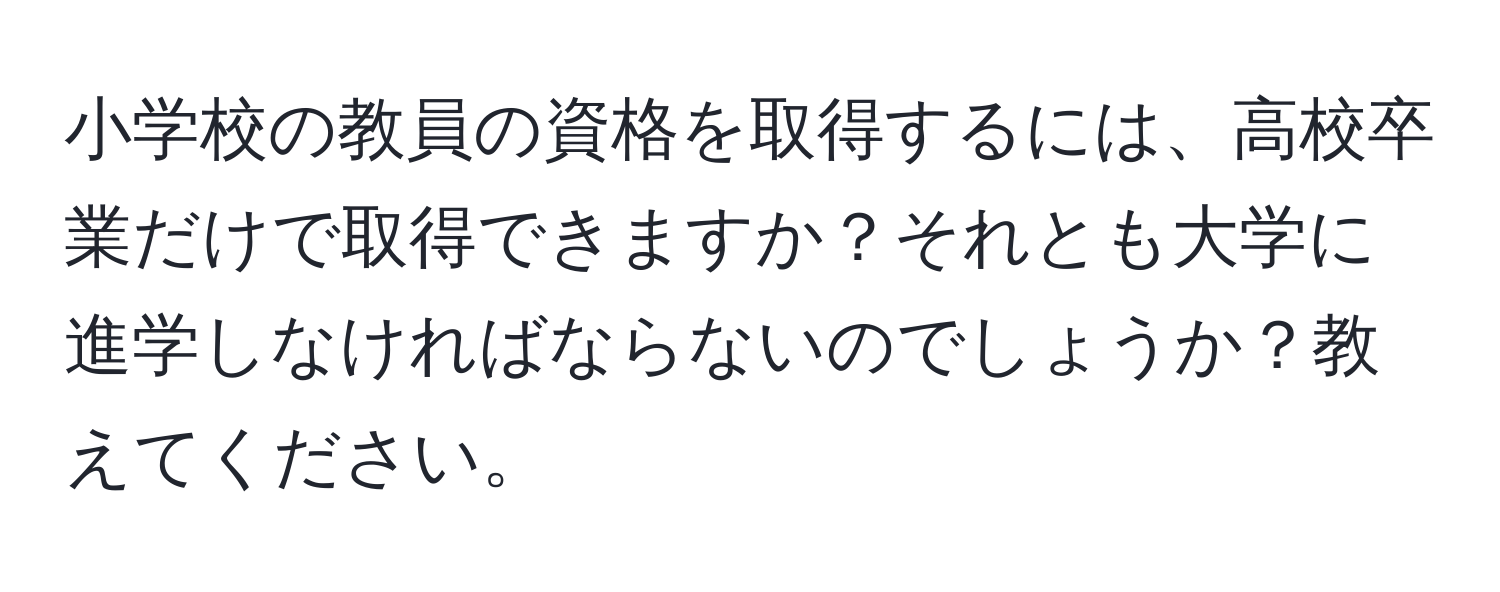 小学校の教員の資格を取得するには、高校卒業だけで取得できますか？それとも大学に進学しなければならないのでしょうか？教えてください。