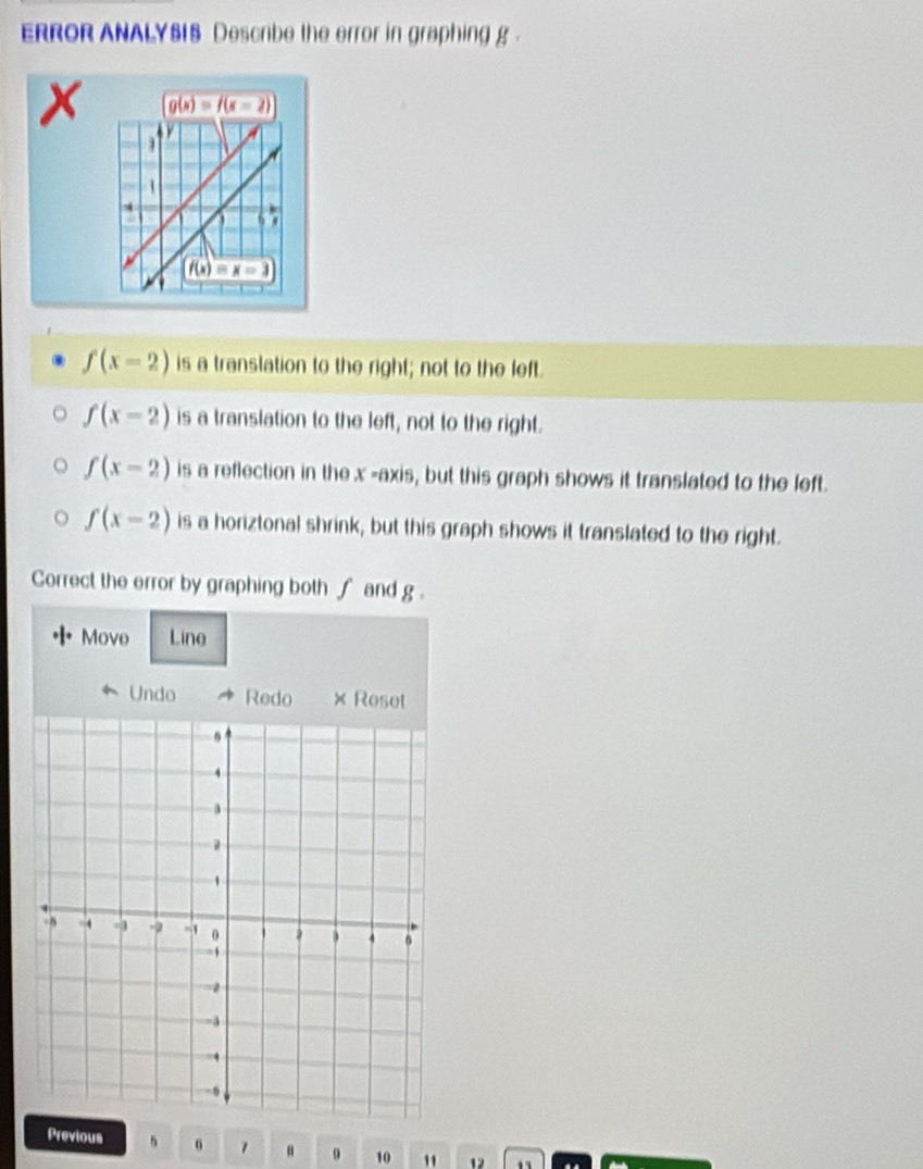 ERROR ANALYSI8 Descrbe the error in graphing g .
g(x)=f(x-2)
f(x-2) is a translation to the right; not to the left.
f(x-2) is a translation to the left, not to the right.
f(x-2) is a reflection in the x-ax is, but this graph shows it translated to the left.
f(x-2) is a horiztonal shrink, but this graph shows it translated to the right.
Correct the error by graphing both ∫ and g .
Move Line
Undo Redo × Reset
Previous 6 1 0 10 " 12