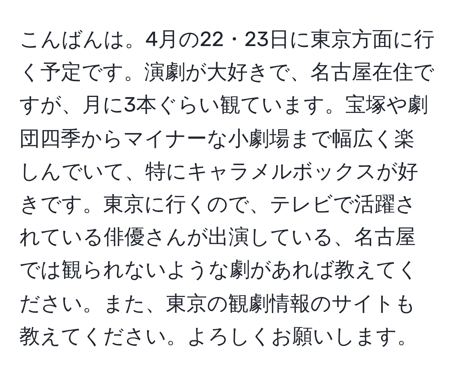 こんばんは。4月の22・23日に東京方面に行く予定です。演劇が大好きで、名古屋在住ですが、月に3本ぐらい観ています。宝塚や劇団四季からマイナーな小劇場まで幅広く楽しんでいて、特にキャラメルボックスが好きです。東京に行くので、テレビで活躍されている俳優さんが出演している、名古屋では観られないような劇があれば教えてください。また、東京の観劇情報のサイトも教えてください。よろしくお願いします。