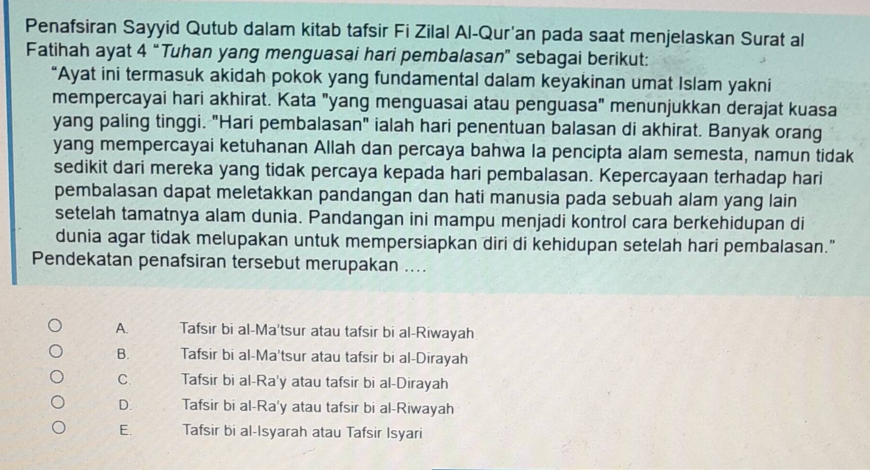 Penafsiran Sayyid Qutub dalam kitab tafsir Fi Zilal Al-Qur'an pada saat menjelaskan Surat al
Fatihah ayat 4 “Tuhan yang menguasai hari pembalasan” sebagai berikut:
“Ayat ini termasuk akidah pokok yang fundamental dalam keyakinan umat Islam yakni
mempercayai hari akhirat. Kata "yang menguasai atau penguasa" menunjukkan derajat kuasa
yang paling tinggi. "Hari pembalasan" ialah hari penentuan balasan di akhirat. Banyak orang
yang mempercayai ketuhanan Allah dan percaya bahwa la pencipta alam semesta, namun tidak
sedikit dari mereka yang tidak percaya kepada hari pembalasan. Kepercayaan terhadap hari
pembalasan dapat meletakkan pandangan dan hati manusia pada sebuah alam yang lain
setelah tamatnya alam dunia. Pandangan ini mampu menjadi kontrol cara berkehidupan di
dunia agar tidak melupakan untuk mempersiapkan diri di kehidupan setelah hari pembalasan.”
Pendekatan penafsiran tersebut merupakan ....
A. Tafsir bi al-Ma'tsur atau tafsir bi al-Riwayah
B. Tafsir bi al-Ma'tsur atau tafsir bi al-Dirayah
C. Tafsir bi al-Ra'y atau tafsir bi al-Dirayah
D. Tafsir bi al-Ra'y atau tafsir bi al-Riwayah
E. Tafsir bi al-Isyarah atau Tafsir Isyari