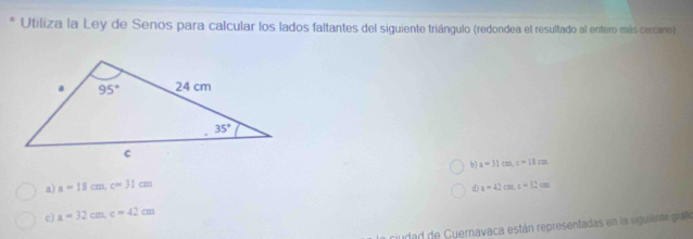 Utiliza la Ley de Senos para calcular los lados faltantes del siguiente triángulo (redondea el resultado al entero más cercano)
b a=31cm,c=18cm
a) a=18cm,c=31cm a=42cm,t=32cm
d)
c) a=32cm,e=42cm
ciudad de Cuernavaca están representadas en la siguiente grafo