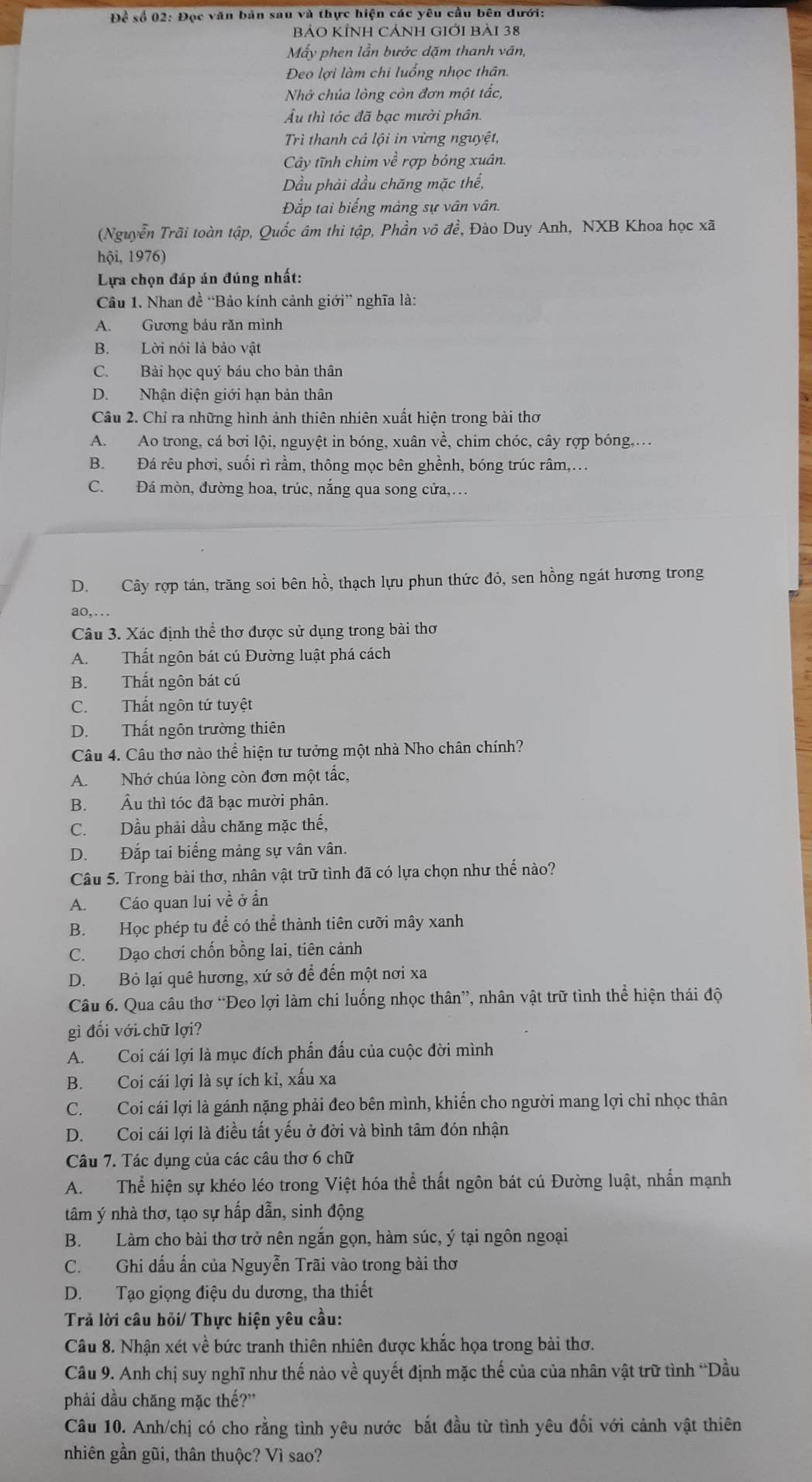 Để số 02: Đọc văn bản sau và thực hiện các yêu cầu bên dưới:
BẢO KÍNH CẢNH GIỚI Bài 38
Mẫy phen lần bước dặm thanh vân,
Đeo lợi làm chi luống nhọc thân.
Nhớ chúa lòng còn đơn một tắc,
Ấu thì tóc đã bạc mười phân.
Trì thanh cá lội in vừng nguyệt,
Cây tĩnh chim về rợp bóng xuân.
Dầu phải dầu chăng mặc thế,
Đắp tai biếng mảng sự vân vân.
(Nguyễn Trãi toàn tập, Quốc âm thi tập, Phần vô đề, Đào Duy Anh, NXB Khoa học xã
hội, 1976)
Lựa chọn đáp án đúng nhất:
Câu 1. Nhan đề “Bảo kính cảnh giới” nghĩa là:
A. Gương báu răn mình
B. Lời nói là bảo vật
C. Bài học quý báu cho bản thân
D. Nhận diện giới hạn bản thân
Câu 2. Chỉ ra những hình ảnh thiên nhiên xuất hiện trong bài thơ
A. Ao trong, cá bơi lội, nguyệt in bóng, xuân về, chim chóc, cây rợp bóng,..
B. Đá rêu phơi, suối rì rầm, thông mọc bên ghềnh, bóng trúc râm,.
C. Đá mòn, đường hoa, trúc, nắng qua song cửa,…
D. Cây rợp tán, trăng soi bên hồ, thạch lựu phun thức đỏ, sen hồng ngát hương trong
ao,
Câu 3. Xác định thể thơ được sử dụng trong bài thơ
A. Thất ngôn bát cú Đường luật phá cách
B. Thất ngôn bát cú
C. Thất ngôn tứ tuyệt
D. Thất ngôn trường thiên
Câu 4. Câu thơ nào thể hiện tư tưởng một nhà Nho chân chính?
A. Nhớ chúa lòng còn đơn một tắc,
B. Âu thì tóc đã bạc mười phân.
C. Dầu phải dầu chăng mặc thế,
D. Đắp tai biếng mảng sự vân vân.
Câu 5. Trong bài thơ, nhân vật trữ tình đã có lựa chọn như thế nào?
A. Cáo quan lui về ở ẩn
B. Học phép tu để có thể thành tiên cưỡi mây xanh
C. Dạo chơi chốn bồng lai, tiên cảnh
D. Bỏ lại quê hương, xứ sở để đến một nơi xa
Câu 6. Qua câu thơ “Đeo lợi làm chi luống nhọc thân”, nhân vật trữ tình thể hiện thái độ
gì đối với chữ lợi?
A. Coi cái lợi là mục đích phần đấu của cuộc đời mình
B. Coi cái lợi là sự ích kỉ, xấu xa
C. Coi cái lợi là gánh nặng phải đeo bên mình, khiến cho người mang lợi chỉ nhọc thân
D. Coi cái lợi là điều tất yếu ở đời và bình tâm đón nhận
Câu 7. Tác dụng của các câu thơ 6 chữ
A. Thể hiện sự khéo léo trong Việt hóa thể thất ngôn bát cú Đường luật, nhấn mạnh
tâm ý nhà thơ, tạo sự hấp dẫn, sinh động
B. Làm cho bài thơ trở nên ngắn gọn, hàm súc, ý tại ngôn ngoại
C. Ghi dấu ấn của Nguyễn Trãi vào trong bài thơ
D. Tạo giọng điệu du dương, tha thiết
Trả lời câu hỏi/ Thực hiện yêu cầu:
Câu 8. Nhận xét về bức tranh thiên nhiên được khắc họa trong bài thơ.
Câu 9. Anh chị suy nghĩ như thế nào về quyết định mặc thế của của nhân vật trữ tình “Dầu
phải dầu chăng mặc thế?'
Câu 10. Anh/chị có cho rằng tình yêu nước bắt đầu từ tình yêu đối với cảnh vật thiên
nhiên gần gũi, thân thuộc? Vì sao?