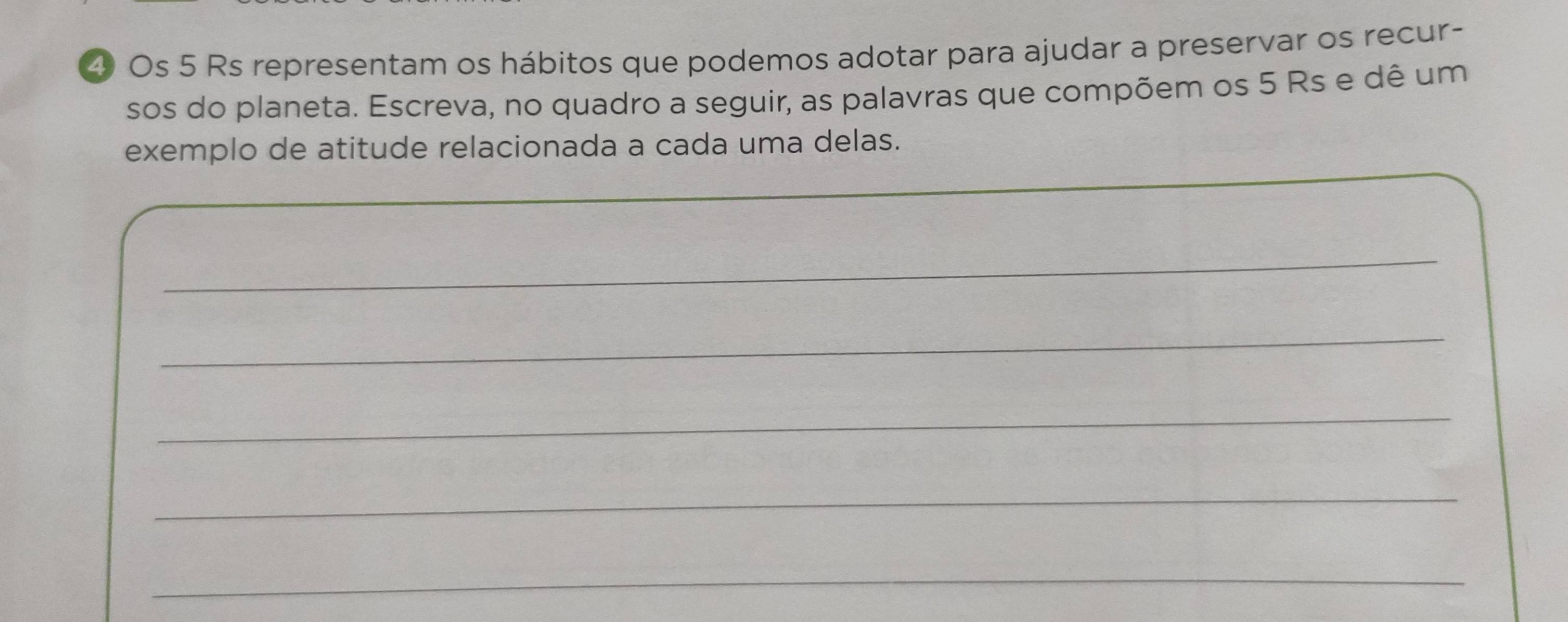 Os 5 Rs representam os hábitos que podemos adotar para ajudar a preservar os recur- 
sos do planeta. Escreva, no quadro a seguir, as palavras que compõem os 5 Rs e dê um 
exemplo de atitude relacionada a cada uma delas. 
_ 
_ 
_ 
_ 
_