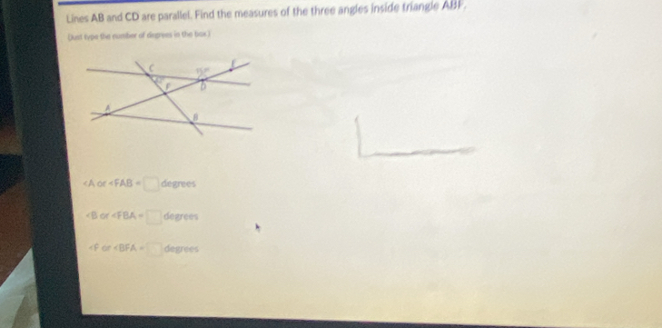 Lines AB and CD are parallel. Find the measures of the three angles inside triangle ABF.
Dust type the number of disgrees in the box)
< A  or∠ FAB=□ degrees
∠ B or∠ FBA=□ degrees
or degrees