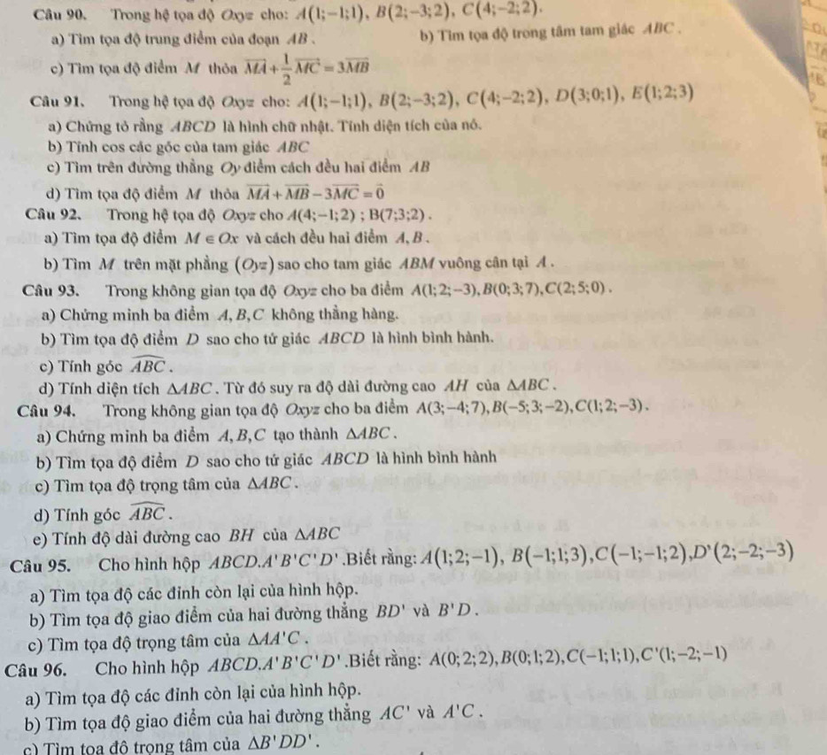 Trong hệ tọa độ Oxyz cho: A(1;-1;1),B(2;-3;2),C(4;-2;2).
a) Tim tọa độ trung điểm của đoạn AB . b) Tim tọa độ trong tâm tam giác ABC .
   
c) Tìm tọa độ điểm M thỏa vector MA+ 1/2 vector MC=3vector MB
1B
Câu 91. Trong hệ tọa độ Oxyz cho: A(1;-1;1),B(2;-3;2),C(4;-2;2),D(3;0;1),E(1;2;3)
a) Chứng tỏ rằng ABCD là hình chữ nhật. Tính diện tích của nó.
b) Tính cos các góc của tam giác ABC
c) Tìm trên đường thẳng Oy điểm cách đều hai điểm AB
d) Tìm tọa độ điểm Mỹ thỏa vector MA+vector MB-3vector MC=vector 0
Câu 92. Trong hệ tọa độ Oxyz cho A(4;-1;2);B(7;3;2).
a) Tìm tọa độ điểm M∈ Ox và cách đều hai điểm A, B .
b) Tìm Mỹ trên mặt phầng (Oyz) sao cho tam giác ABM vuông cân tại A .
Câu 93. Trong không gian tọa độ Oxyz cho ba điểm A(1;2;-3),B(0;3;7),C(2;5;0).
a) Chứng minh ba điểm A,B,C không thẳng hàng.
b) Tìm tọa độ điểm D sao cho tứ giác ABCD là hình bình hành.
c) Tính góc widehat ABC.
d) Tính diện tích △ ABC. Từ đó suy ra độ dài đường cao AH của △ ABC.
Câu 94. Trong không gian tọa độ Oxyz cho ba điểm A(3;-4;7),B(-5;3;-2),C(1;2;-3).
a) Chứng minh ba điểm A, B,C tạo thành △ ABC.
b) Tìm tọa độ điểm D sao cho tứ giác ABCD là hình bình hành
c) Tìm tọa độ trọng tâm của △ ABC.
d) Tính góc widehat ABC.
e) Tính độ dài đường cao BH của △ ABC
Câu 95. Cho hình hộp ABCD.A'B'C'D'.Biết rằng: A(1;2;-1),B(-1;1;3),C(-1;-1;2),D^,(2;-2;-3)
a) Tìm tọa độ các đỉnh còn lại của hình hộp.
b) Tìm tọa độ giao điểm của hai đường thẳng BD' và B'D.
c) Tìm tọa độ trọng tâm của △ AA'C.
Câu 96. Cho hình hộp ABCD.A'B'C'D'.Biết rằng: A(0;2;2),B(0;1;2),C(-1;1;1),C'(1;-2;-1)
a) Tìm tọa độ các đỉnh còn lại của hình hộp.
b) Tìm tọa độ giao điểm của hai đường thẳng AC' và A'C.
c) Tìm toa đô trọng tâm của △ B'DD'.