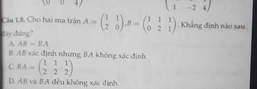 (004
beginpmatrix 1&-2&4endpmatrix
Câu 1.8. Cho hai ma trận A=beginpmatrix 1&1 2&0endpmatrix , B=beginpmatrix 1&1&1 0&2&1endpmatrix. Khẳng định nào sau
đây đứng?
A. AB=BA
B. AB xác định nhưng BA không xác định.
C. BA=beginpmatrix 1&1&1 2&2&2endpmatrix
D. AB và BA đều không xác định.