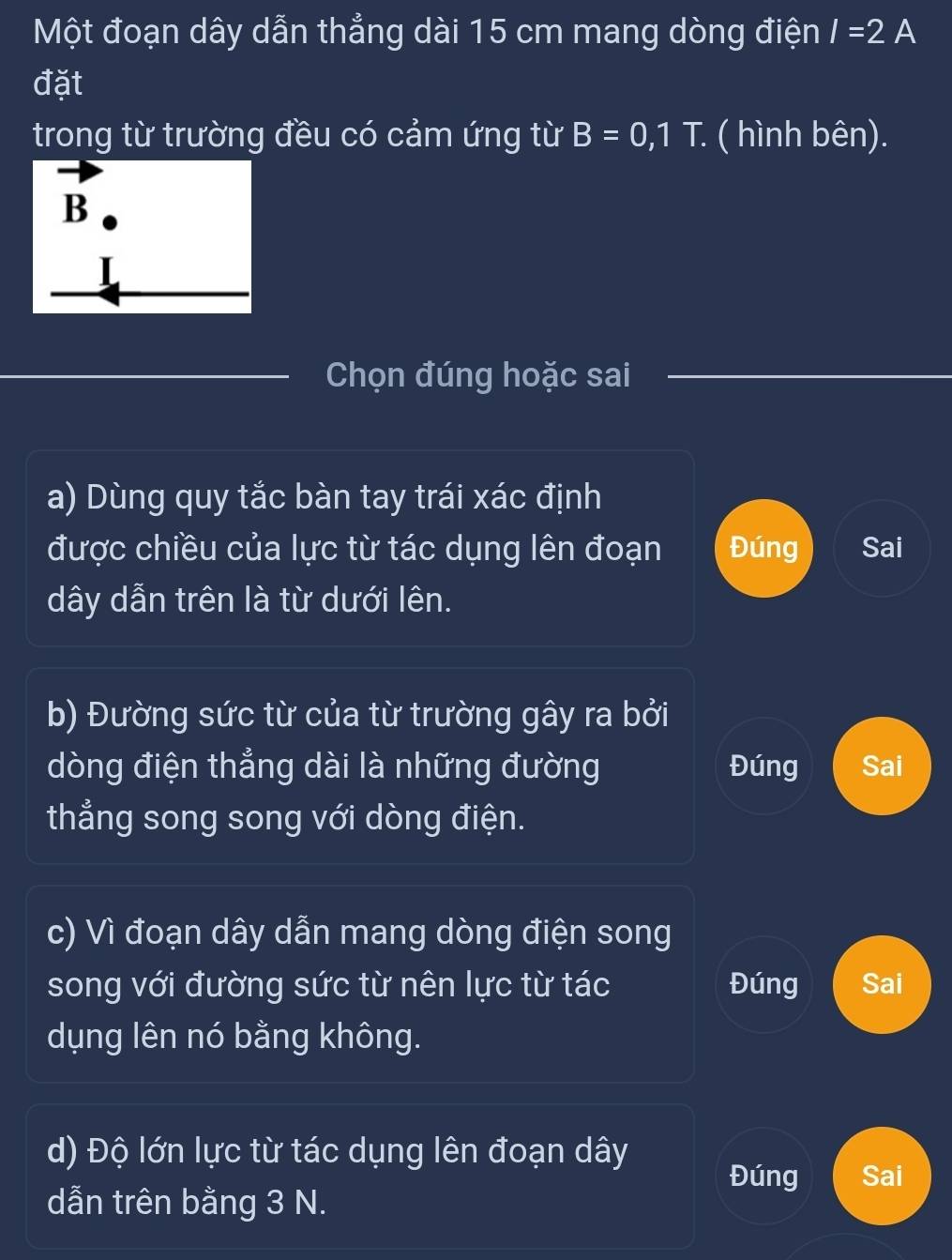 Một đoạn dây dẫn thẳng dài 15 cm mang dòng điện I=2A
đặt
trong từ trường đều có cảm ứng từ B=0,1T. ( hình bên).
Chọn đúng hoặc sai
a) Dùng quy tắc bàn tay trái xác định
được chiều của lực từ tác dụng lên đoạn Đúng Sai
dây dẫn trên là từ dưới lên.
b) Đường sức từ của từ trường gây ra bởi
dòng điện thẳng dài là những đường Đúng Sai
thẳng song song với dòng điện.
c) Vì đoạn dây dẫn mang dòng điện song
song với đường sức từ nên lực từ tác Đúng Sai
dụng lên nó bằng không.
d) Độ lớn lực từ tác dụng lên đoạn dây
Đúng Sai
dẫn trên bằng 3 N.