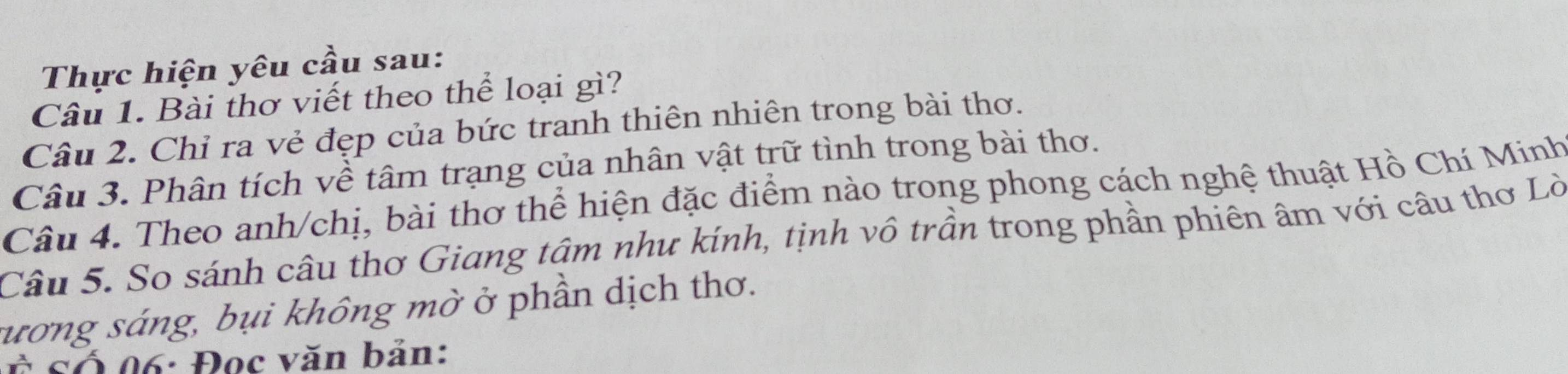 Thực hiện yêu cầu sau: 
Câu 1. Bài thơ viết theo thể loại gì? 
Câu 2. Chỉ ra vẻ đẹp của bức tranh thiên nhiên trong bài thơ. 
Câu 3. Phân tích về tâm trạng của nhân vật trữ tình trong bài thơ. 
Câu 4. Theo anh/chị, bài thơ thể hiện đặc điểm nào trong phong cách nghệ thuật Hồ Chí Minh 
Câu 5. So sánh câu thơ Giang tâm như kính, tịnh vô trần trong phần phiên âm với câu thơ Lò 
sương sáng, bụi không mờ ở phần dịch thơ. 
Ở cố 06 : Đọc văn bản: