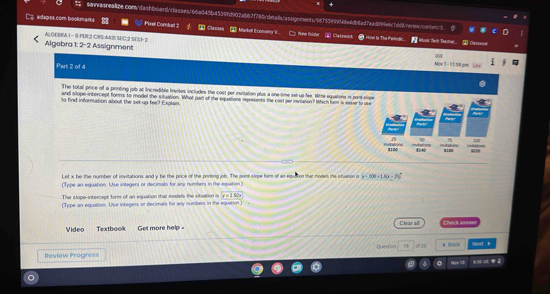 × +
savvasrealize.com/dashboard/classes/66a045b4539fd902abb7f780/details/assignments/98755999f48e4db8ad7aad099e6c1dd8/review/content5...
Cadapss.com bookmarks Pixel Combat 2 A Classes * Market Economy V.. New folder Classwork
ALGEBRA I - 9 PER:2 CRS:4431 SEC:2 SES:1-2
How Is The Perlodic * Music Tech Teacher. Classwork
Algebra 1: 2-2 Assignment Nov 1 - 11:59 pm
DUE
Part 2 of 4
The total price of a printing job at Incredible Invites includes the cost per invitation plus a one-time set-up fee. Write equations in point-slo
and slope-intercept forms to model the situation. What part of the equations represents the cost per invitation? Which form is easier to use
to find information about the set-up fee? Explain.
Let x be the number of invitations and y be the price of the printing job. The point-slope form of an equation that models the situation is y-100=1.6(x-25). 
(Type an equation. Use integers or decimals for any numbers in the equation.)
The slope-intercept form of an equation that models the situation is y=1.92x
(Type an equation. Use integers or decimals for any numbers in the equation.)
Clear all Check answer
Video Textbook Get more help -
Question 19 of 20
Review Progress 4 Back Next 》
Nov 10 8:50 US ▼