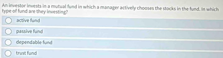 An investor invests in a mutual fund in which a manager actively chooses the stocks in the fund. In which
type of fund are they investing?
active fund
passive fund
dependable fund
trust fund