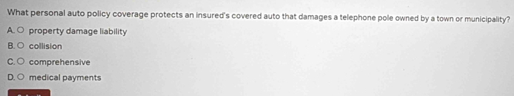 What personal auto policy coverage protects an insured's covered auto that damages a telephone pole owned by a town or municipality?
A. ○ property damage liability
B. ○ collision
C. ○ comprehensive
D. ○ medical payments