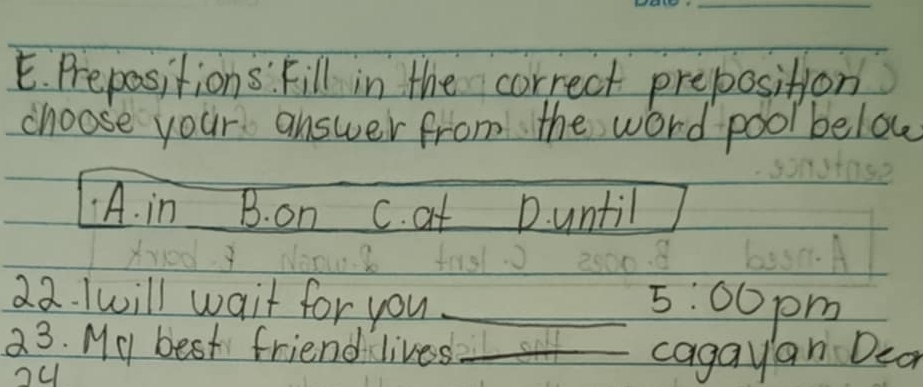 Prepositions. Fill in the correct preposition
choose your answer from the word pool below
A. in B. on c. at D. until
22. Iwill wait for you _ 5:00 pm
23. My best friend lives_
o4
cagayan Dcar