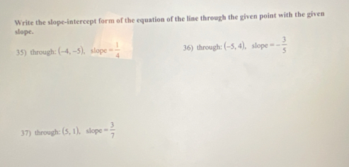 Write the slope-intercept form of the equation of the line through the given point with the given 
slope. 
35) through: (-4,-5) , slope = 1/4  36) through: (-5,4) slope =- 3/5 
37) through: (5,1) , slope = 3/7 