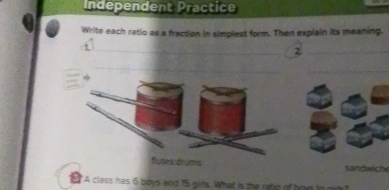 Independent Practice 
Write each ratio as a fraction in simplest form. Then explain its meaning. 
__2 
_ 
_ 
flutes drúms sandwich 
5 "A class has 6 boys and 15 girls. What is the ratp of bod to gid ?