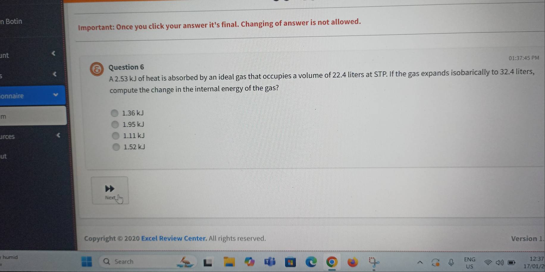 Botin
Important: Once you click your answer it's final. Changing of answer is not allowed.
unt
01:37:45 PM
δ Question 6
A 2.53 kJ of heat is absorbed by an ideal gas that occupies a volume of 22.4 liters at STP. If the gas expands isobarically to 32.4 liters,
compute the change in the internal energy of the gas?
onnaire
m
1.36 kJ
1.95 kJ
urces 1.11 kJ
1.52 kJ
ut
Next 
Copyright © 2020 Excel Review Center. All rights reserved. Version 1
humid 12:37
Search
17/01/2